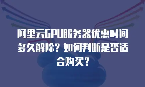阿里云GPU服务器优惠时间多久解除？如何判断是否适合购买？