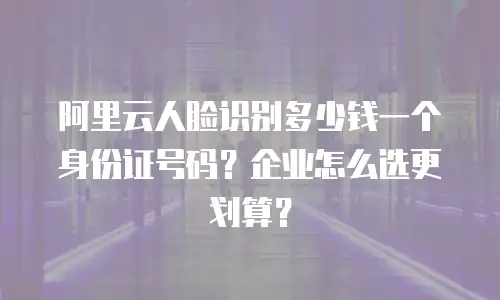 阿里云人脸识别多少钱一个身份证号码？企业怎么选更划算？