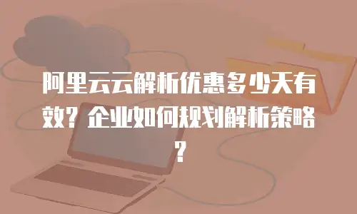 阿里云云解析优惠多少天有效？企业如何规划解析策略？
