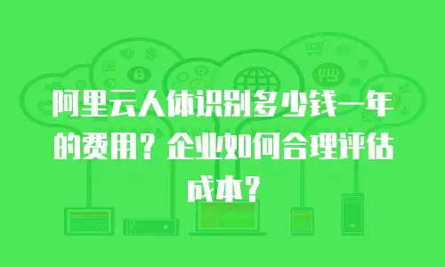 阿里云人体识别多少钱一年的费用？企业如何合理评估成本？