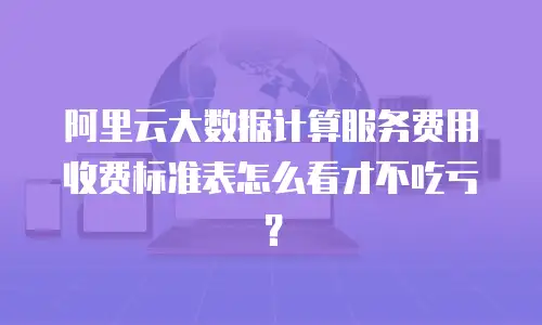 阿里云大数据计算服务费用收费标准表怎么看才不吃亏？