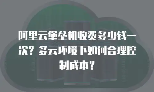 阿里云堡垒机收费多少钱一次？多云环境下如何合理控制成本？