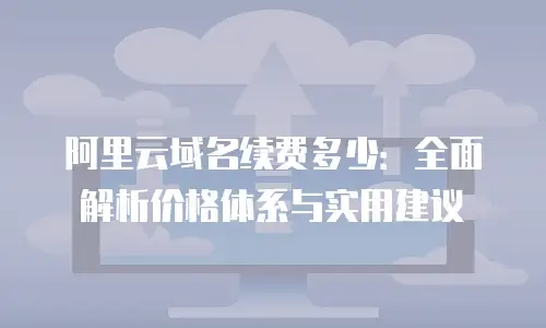 阿里云域名续费多少：全面解析价格体系与实用建议