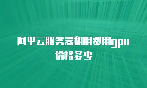 阿里云服务器租用费用gpu价格多少