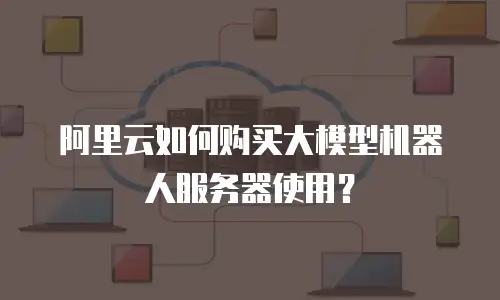 阿里云如何购买大模型机器人服务器使用？