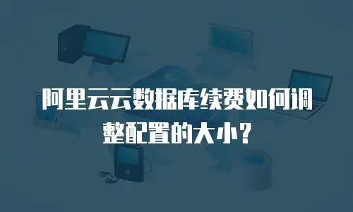 阿里云云数据库续费如何调整配置的大小？