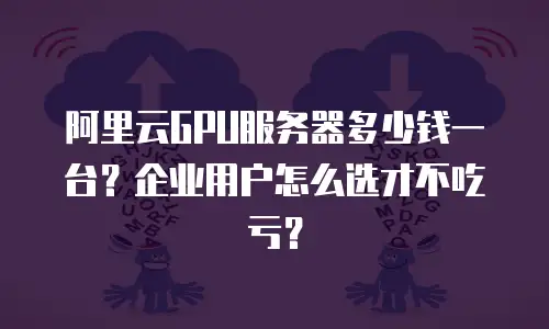 阿里云GPU服务器多少钱一台？企业用户怎么选才不吃亏？