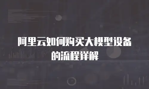 阿里云如何购买大模型设备的流程详解