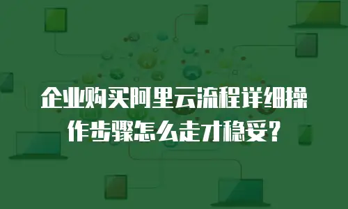 企业购买阿里云流程详细操作步骤怎么走才稳妥？