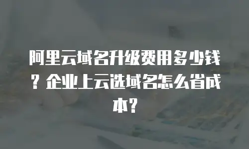 阿里云域名升级费用多少钱？企业上云选域名怎么省成本？