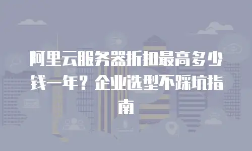 阿里云服务器折扣最高多少钱一年？企业选型不踩坑指南