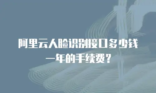 阿里云人脸识别接口多少钱一年的手续费？
