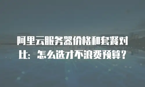 阿里云服务器价格和套餐对比：怎么选才不浪费预算？