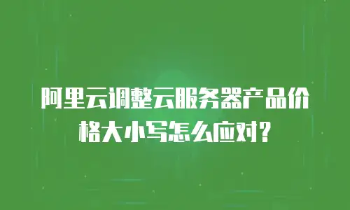 阿里云调整云服务器产品价格大小写怎么应对？