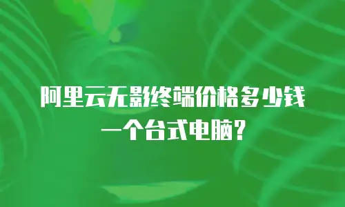 阿里云无影终端价格多少钱一个台式电脑？
