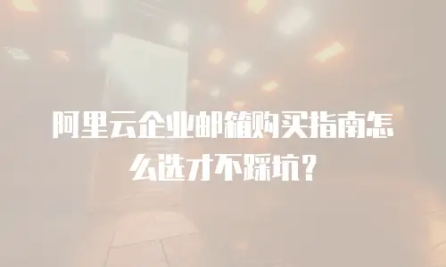 阿里云企业邮箱购买指南怎么选才不踩坑？