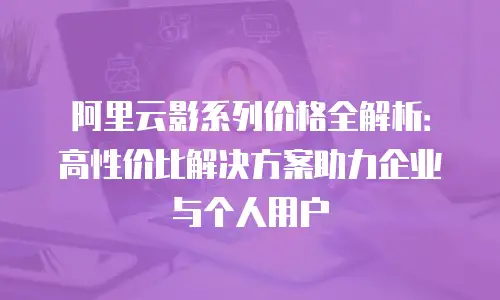 阿里云影系列价格全解析：高性价比解决方案助力企业与个人用户