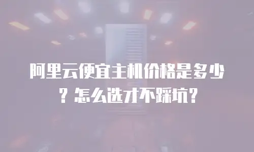阿里云便宜主机价格是多少？怎么选才不踩坑？