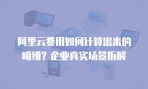 阿里云费用如何计算出来的明细？企业真实场景拆解