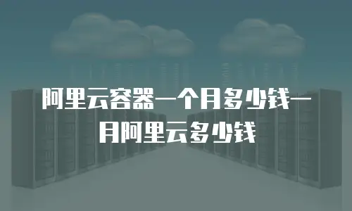 阿里云容器一个月多少钱一月阿里云多少钱