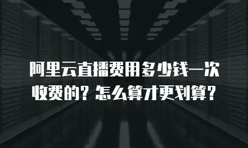 阿里云直播费用多少钱一次收费的？怎么算才更划算？