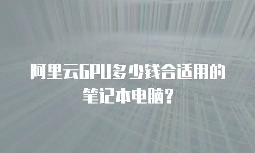 阿里云GPU多少钱合适用的笔记本电脑？