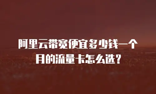 阿里云带宽便宜多少钱一个月的流量卡怎么选？