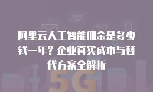 阿里云人工智能佣金是多少钱一年？企业真实成本与替代方案全解析