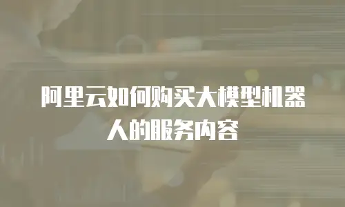 阿里云如何购买大模型机器人的服务内容