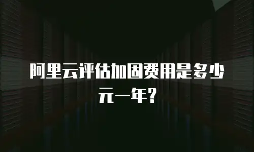阿里云评估加固费用是多少元一年？