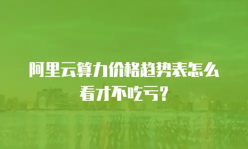 阿里云算力价格趋势表怎么看才不吃亏？
