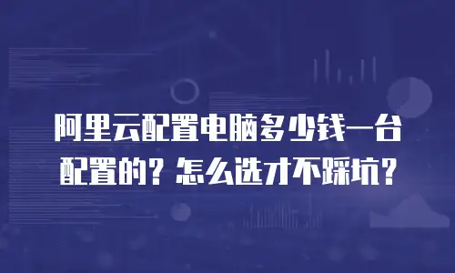 阿里云配置电脑多少钱一台配置的？怎么选才不踩坑？