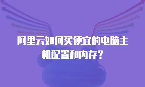 阿里云如何买便宜的电脑主机配置和内存？