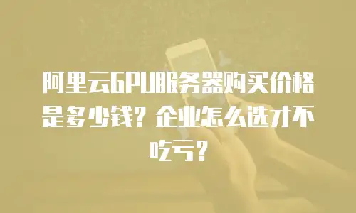 阿里云GPU服务器购买价格是多少钱？企业怎么选才不吃亏？