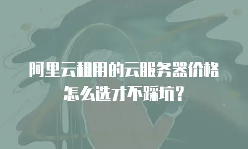 阿里云租用的云服务器价格怎么选才不踩坑？