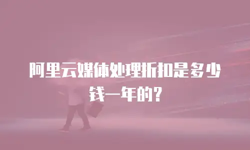 阿里云媒体处理折扣是多少钱一年的？