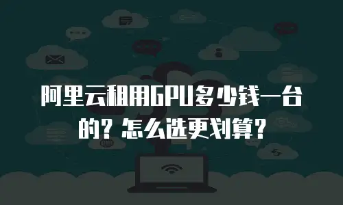 阿里云租用GPU多少钱一台的？怎么选更划算？