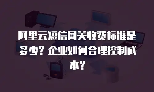阿里云短信网关收费标准是多少？企业如何合理控制成本？