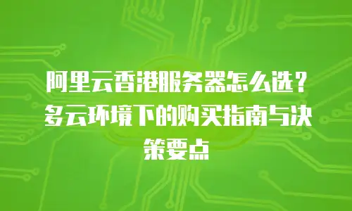 阿里云香港服务器怎么选？多云环境下的购买指南与决策要点