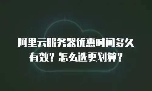 阿里云服务器优惠时间多久有效？怎么选更划算？