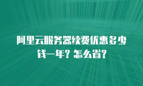 阿里云服务器续费优惠多少钱一年？怎么省？