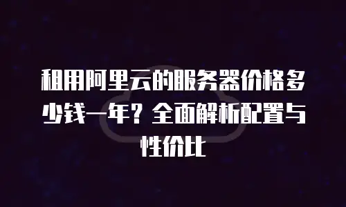 租用阿里云的服务器价格多少钱一年？全面解析配置与性价比