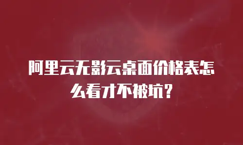 阿里云无影云桌面价格表怎么看才不被坑？