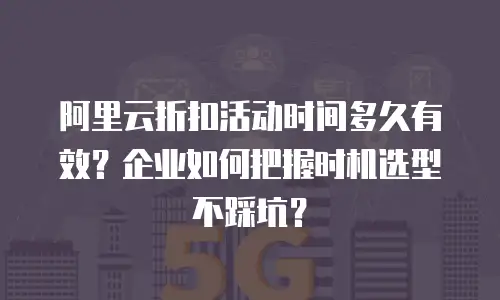 阿里云折扣活动时间多久有效？企业如何把握时机选型不踩坑？
