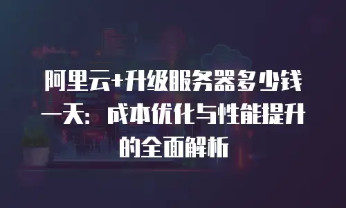 阿里云+升级服务器多少钱一天：成本优化与性能提升的全面解析