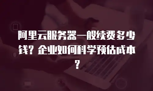 阿里云服务器一般续费多少钱？企业如何科学预估成本？