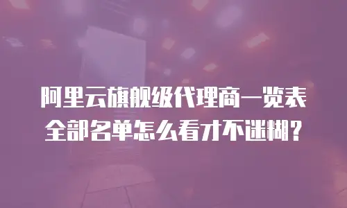 阿里云旗舰级代理商一览表全部名单怎么看才不迷糊？
