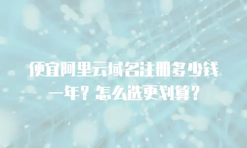 便宜阿里云域名注册多少钱一年？怎么选更划算？
