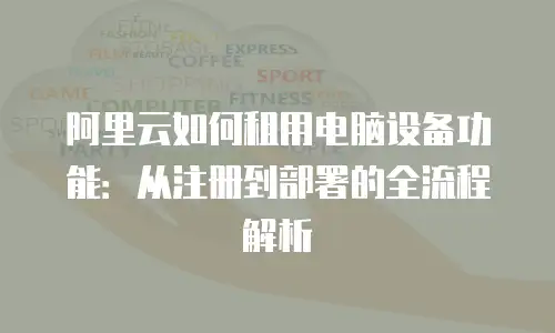 阿里云如何租用电脑设备功能：从注册到部署的全流程解析