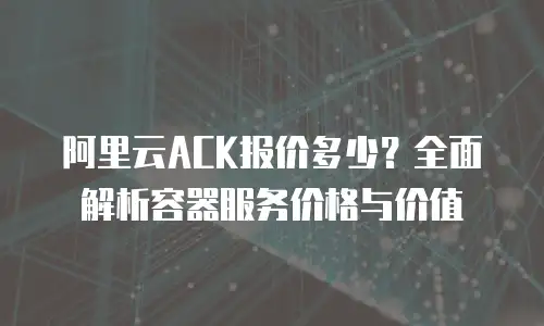 阿里云ACK报价多少？全面解析容器服务价格与价值